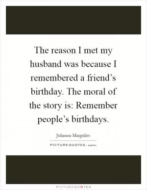 The reason I met my husband was because I remembered a friend’s birthday. The moral of the story is: Remember people’s birthdays Picture Quote #1