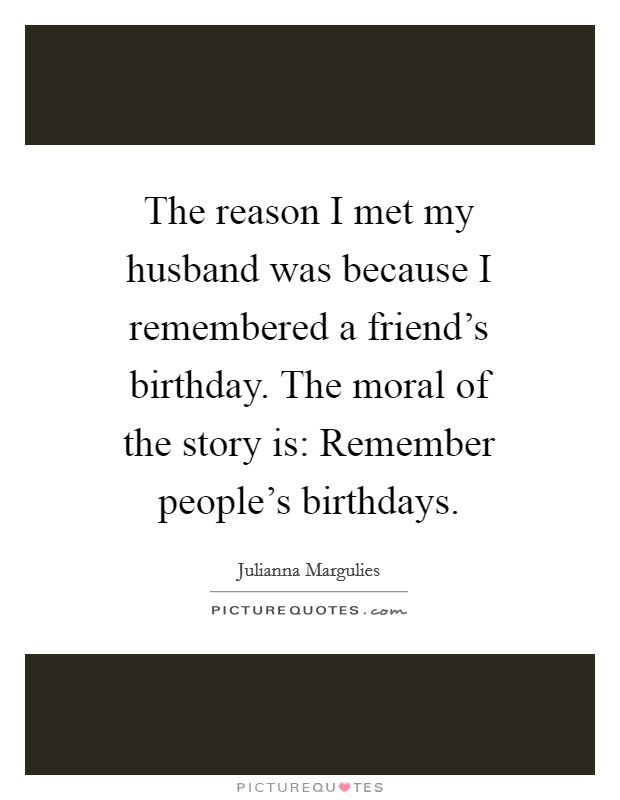The reason I met my husband was because I remembered a friend's birthday. The moral of the story is: Remember people's birthdays Picture Quote #1
