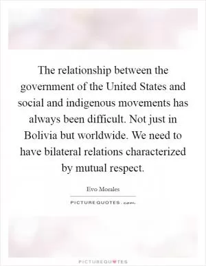 The relationship between the government of the United States and social and indigenous movements has always been difficult. Not just in Bolivia but worldwide. We need to have bilateral relations characterized by mutual respect Picture Quote #1