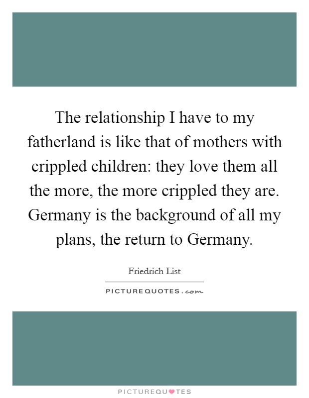 The relationship I have to my fatherland is like that of mothers with crippled children: they love them all the more, the more crippled they are. Germany is the background of all my plans, the return to Germany Picture Quote #1