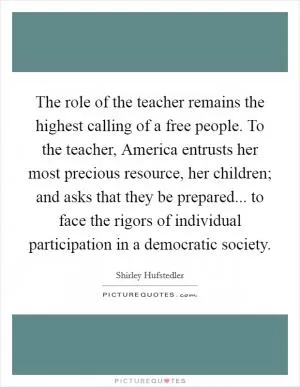 The role of the teacher remains the highest calling of a free people. To the teacher, America entrusts her most precious resource, her children; and asks that they be prepared... to face the rigors of individual participation in a democratic society Picture Quote #1