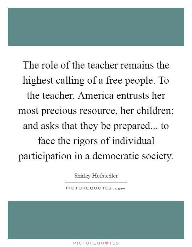 The role of the teacher remains the highest calling of a free people. To the teacher, America entrusts her most precious resource, her children; and asks that they be prepared... to face the rigors of individual participation in a democratic society Picture Quote #1