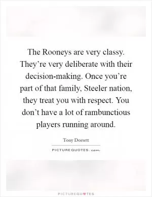The Rooneys are very classy. They’re very deliberate with their decision-making. Once you’re part of that family, Steeler nation, they treat you with respect. You don’t have a lot of rambunctious players running around Picture Quote #1