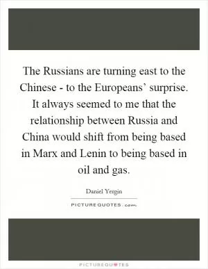The Russians are turning east to the Chinese - to the Europeans’ surprise. It always seemed to me that the relationship between Russia and China would shift from being based in Marx and Lenin to being based in oil and gas Picture Quote #1
