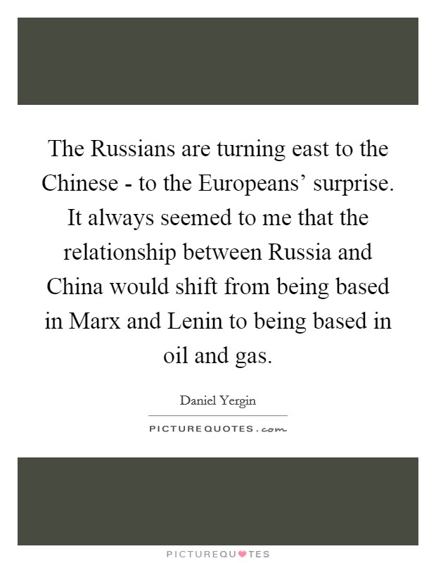 The Russians are turning east to the Chinese - to the Europeans' surprise. It always seemed to me that the relationship between Russia and China would shift from being based in Marx and Lenin to being based in oil and gas Picture Quote #1