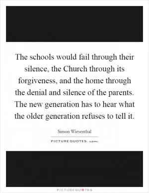 The schools would fail through their silence, the Church through its forgiveness, and the home through the denial and silence of the parents. The new generation has to hear what the older generation refuses to tell it Picture Quote #1