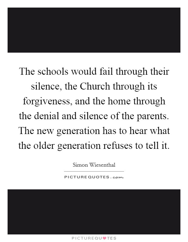 The schools would fail through their silence, the Church through its forgiveness, and the home through the denial and silence of the parents. The new generation has to hear what the older generation refuses to tell it Picture Quote #1
