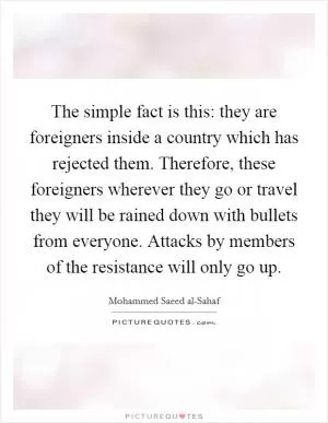 The simple fact is this: they are foreigners inside a country which has rejected them. Therefore, these foreigners wherever they go or travel they will be rained down with bullets from everyone. Attacks by members of the resistance will only go up Picture Quote #1