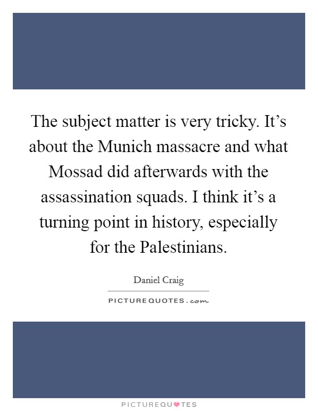 The subject matter is very tricky. It's about the Munich massacre and what Mossad did afterwards with the assassination squads. I think it's a turning point in history, especially for the Palestinians Picture Quote #1