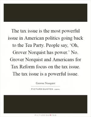 The tax issue is the most powerful issue in American politics going back to the Tea Party. People say, ‘Oh, Grover Norquist has power.’ No. Grover Norquist and Americans for Tax Reform focus on the tax issue. The tax issue is a powerful issue Picture Quote #1