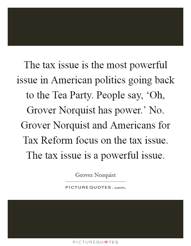 The tax issue is the most powerful issue in American politics going back to the Tea Party. People say, ‘Oh, Grover Norquist has power.' No. Grover Norquist and Americans for Tax Reform focus on the tax issue. The tax issue is a powerful issue Picture Quote #1