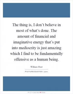 The thing is, I don’t believe in most of what’s done. The amount of financial and imaginative energy that’s put into mediocrity is just amazing which I find to be fundamentally offensive as a human being Picture Quote #1