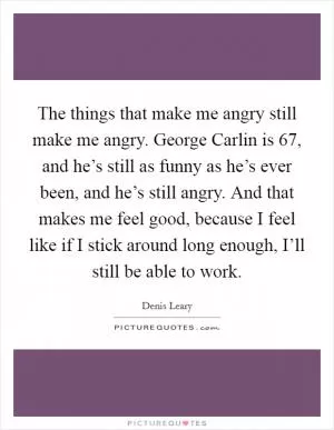 The things that make me angry still make me angry. George Carlin is 67, and he’s still as funny as he’s ever been, and he’s still angry. And that makes me feel good, because I feel like if I stick around long enough, I’ll still be able to work Picture Quote #1