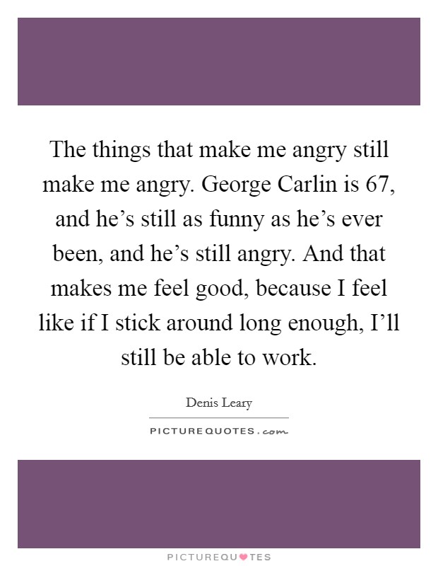 The things that make me angry still make me angry. George Carlin is 67, and he's still as funny as he's ever been, and he's still angry. And that makes me feel good, because I feel like if I stick around long enough, I'll still be able to work Picture Quote #1