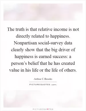 The truth is that relative income is not directly related to happiness. Nonpartisan social-survey data clearly show that the big driver of happiness is earned success: a person’s belief that he has created value in his life or the life of others Picture Quote #1