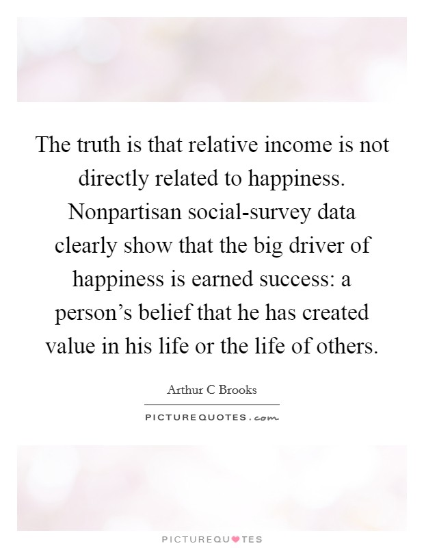 The truth is that relative income is not directly related to happiness. Nonpartisan social-survey data clearly show that the big driver of happiness is earned success: a person's belief that he has created value in his life or the life of others Picture Quote #1