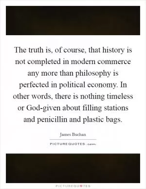 The truth is, of course, that history is not completed in modern commerce any more than philosophy is perfected in political economy. In other words, there is nothing timeless or God-given about filling stations and penicillin and plastic bags Picture Quote #1