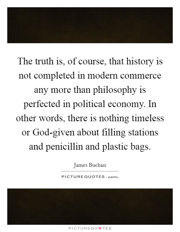 The truth is, of course, that history is not completed in modern commerce any more than philosophy is perfected in political economy. In other words, there is nothing timeless or God-given about filling stations and penicillin and plastic bags Picture Quote #1