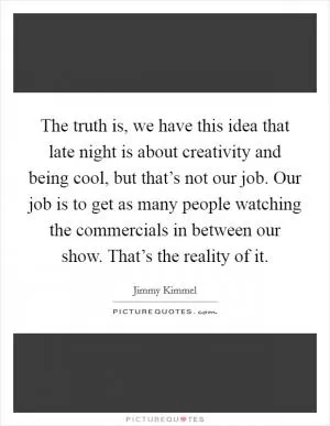The truth is, we have this idea that late night is about creativity and being cool, but that’s not our job. Our job is to get as many people watching the commercials in between our show. That’s the reality of it Picture Quote #1