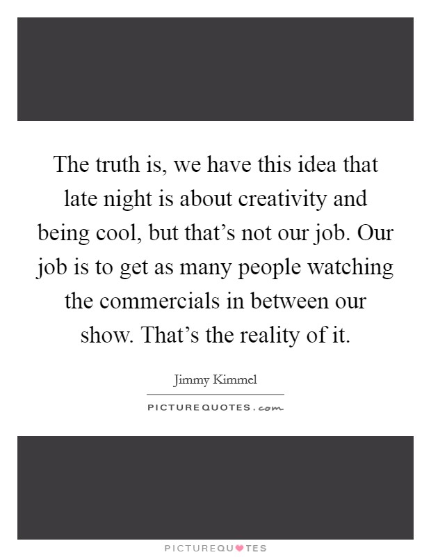 The truth is, we have this idea that late night is about creativity and being cool, but that's not our job. Our job is to get as many people watching the commercials in between our show. That's the reality of it Picture Quote #1