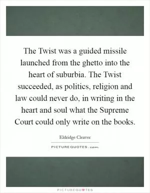 The Twist was a guided missile launched from the ghetto into the heart of suburbia. The Twist succeeded, as politics, religion and law could never do, in writing in the heart and soul what the Supreme Court could only write on the books Picture Quote #1