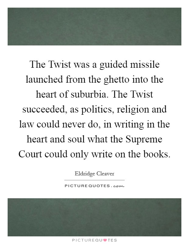 The Twist was a guided missile launched from the ghetto into the heart of suburbia. The Twist succeeded, as politics, religion and law could never do, in writing in the heart and soul what the Supreme Court could only write on the books Picture Quote #1