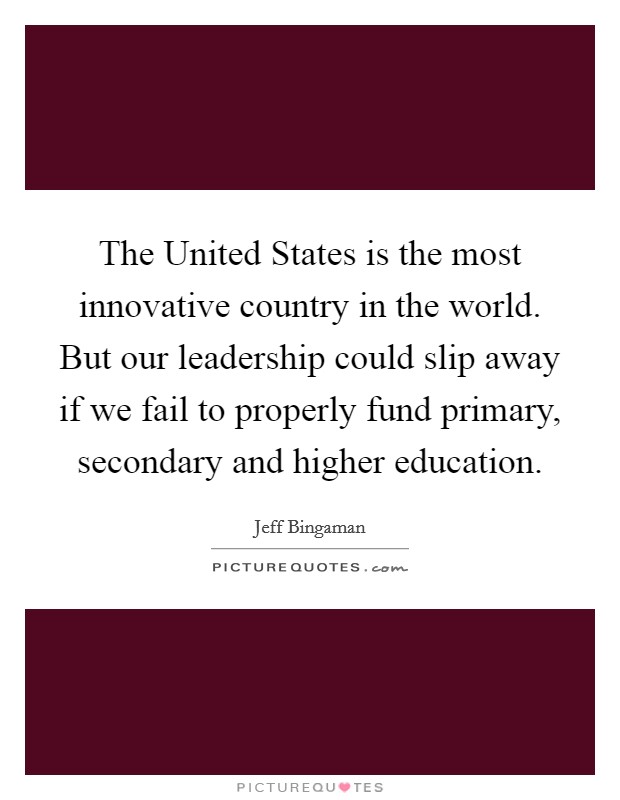 The United States is the most innovative country in the world. But our leadership could slip away if we fail to properly fund primary, secondary and higher education Picture Quote #1