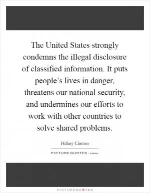 The United States strongly condemns the illegal disclosure of classified information. It puts people’s lives in danger, threatens our national security, and undermines our efforts to work with other countries to solve shared problems Picture Quote #1