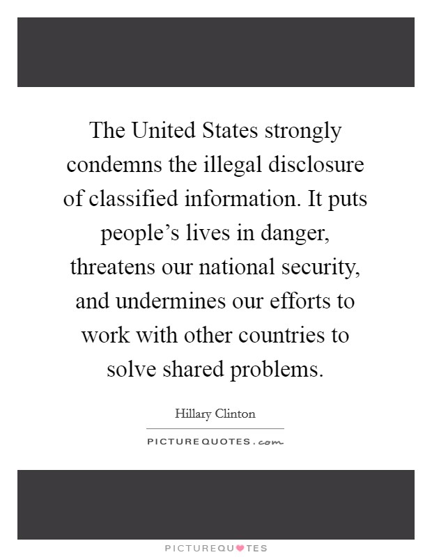 The United States strongly condemns the illegal disclosure of classified information. It puts people's lives in danger, threatens our national security, and undermines our efforts to work with other countries to solve shared problems Picture Quote #1