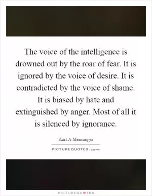 The voice of the intelligence is drowned out by the roar of fear. It is ignored by the voice of desire. It is contradicted by the voice of shame. It is biased by hate and extinguished by anger. Most of all it is silenced by ignorance Picture Quote #1