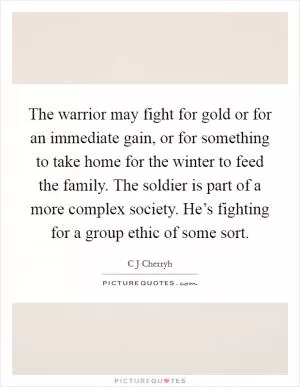 The warrior may fight for gold or for an immediate gain, or for something to take home for the winter to feed the family. The soldier is part of a more complex society. He’s fighting for a group ethic of some sort Picture Quote #1