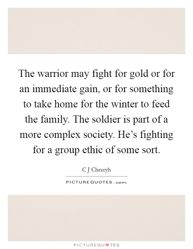 The warrior may fight for gold or for an immediate gain, or for something to take home for the winter to feed the family. The soldier is part of a more complex society. He's fighting for a group ethic of some sort Picture Quote #1