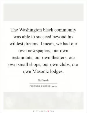 The Washington black community was able to succeed beyond his wildest dreams. I mean, we had our own newspapers, our own restaurants, our own theaters, our own small shops, our own clubs, our own Masonic lodges Picture Quote #1