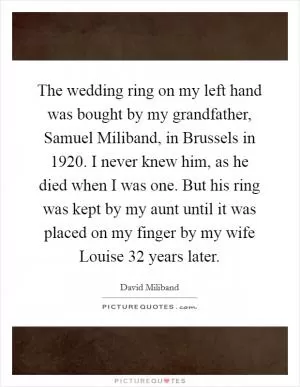 The wedding ring on my left hand was bought by my grandfather, Samuel Miliband, in Brussels in 1920. I never knew him, as he died when I was one. But his ring was kept by my aunt until it was placed on my finger by my wife Louise 32 years later Picture Quote #1