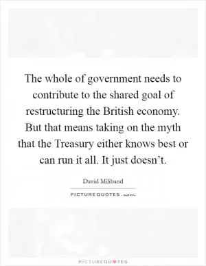 The whole of government needs to contribute to the shared goal of restructuring the British economy. But that means taking on the myth that the Treasury either knows best or can run it all. It just doesn’t Picture Quote #1