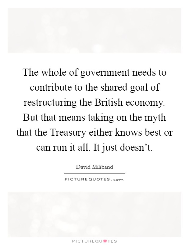 The whole of government needs to contribute to the shared goal of restructuring the British economy. But that means taking on the myth that the Treasury either knows best or can run it all. It just doesn't Picture Quote #1