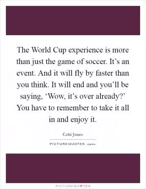 The World Cup experience is more than just the game of soccer. It’s an event. And it will fly by faster than you think. It will end and you’ll be saying, ‘Wow, it’s over already?’ You have to remember to take it all in and enjoy it Picture Quote #1