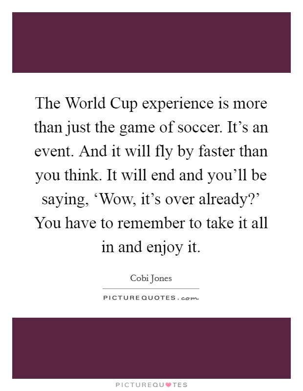 The World Cup experience is more than just the game of soccer. It's an event. And it will fly by faster than you think. It will end and you'll be saying, ‘Wow, it's over already?' You have to remember to take it all in and enjoy it Picture Quote #1