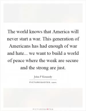 The world knows that America will never start a war. This generation of Americans has had enough of war and hate... we want to build a world of peace where the weak are secure and the strong are just Picture Quote #1