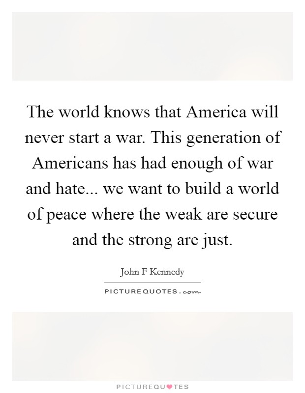 The world knows that America will never start a war. This generation of Americans has had enough of war and hate... we want to build a world of peace where the weak are secure and the strong are just Picture Quote #1