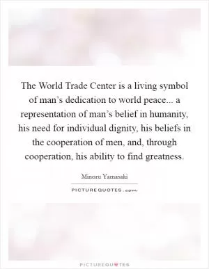 The World Trade Center is a living symbol of man’s dedication to world peace... a representation of man’s belief in humanity, his need for individual dignity, his beliefs in the cooperation of men, and, through cooperation, his ability to find greatness Picture Quote #1