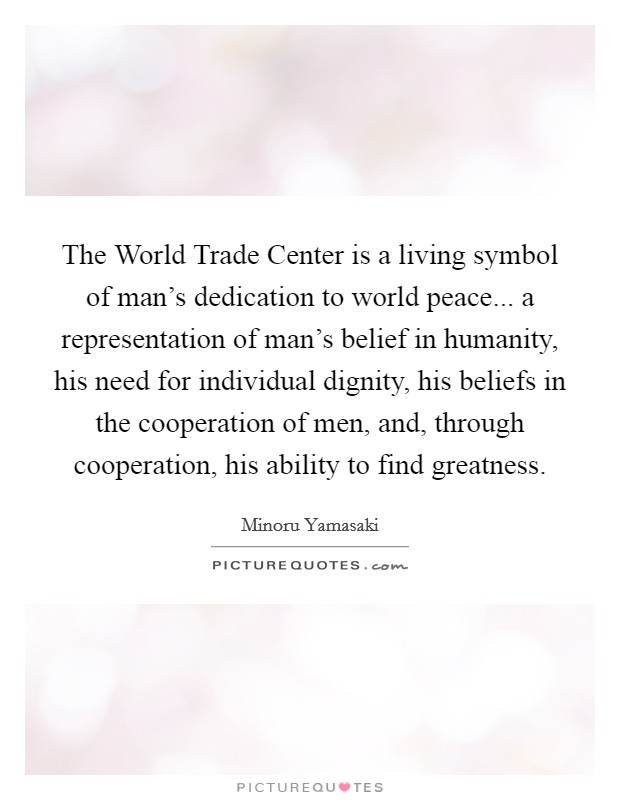 The World Trade Center is a living symbol of man's dedication to world peace... a representation of man's belief in humanity, his need for individual dignity, his beliefs in the cooperation of men, and, through cooperation, his ability to find greatness Picture Quote #1