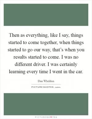 Then as everything, like I say, things started to come together, when things started to go our way, that’s when you results started to come. I was no different driver. I was certainly learning every time I went in the car Picture Quote #1