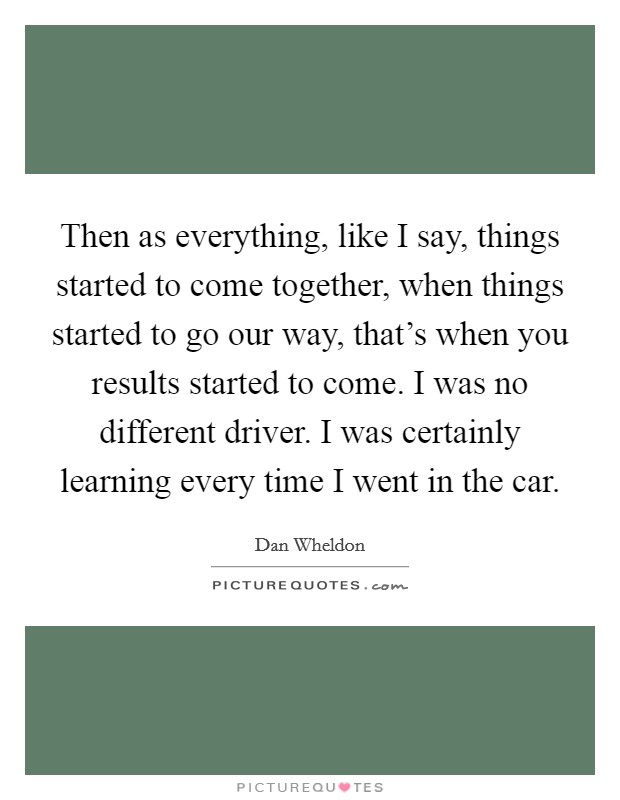 Then as everything, like I say, things started to come together, when things started to go our way, that's when you results started to come. I was no different driver. I was certainly learning every time I went in the car Picture Quote #1