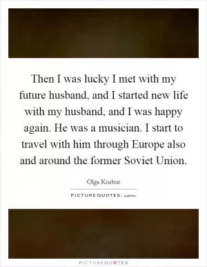 Then I was lucky I met with my future husband, and I started new life with my husband, and I was happy again. He was a musician. I start to travel with him through Europe also and around the former Soviet Union Picture Quote #1