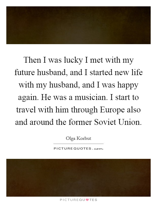 Then I was lucky I met with my future husband, and I started new life with my husband, and I was happy again. He was a musician. I start to travel with him through Europe also and around the former Soviet Union Picture Quote #1
