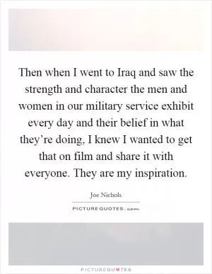 Then when I went to Iraq and saw the strength and character the men and women in our military service exhibit every day and their belief in what they’re doing, I knew I wanted to get that on film and share it with everyone. They are my inspiration Picture Quote #1
