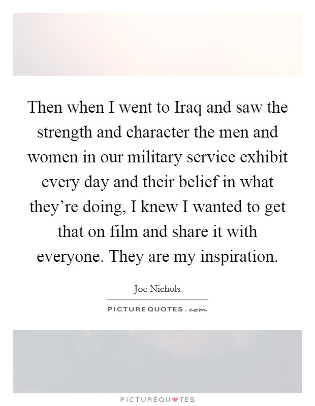 Then when I went to Iraq and saw the strength and character the men and women in our military service exhibit every day and their belief in what they're doing, I knew I wanted to get that on film and share it with everyone. They are my inspiration Picture Quote #1