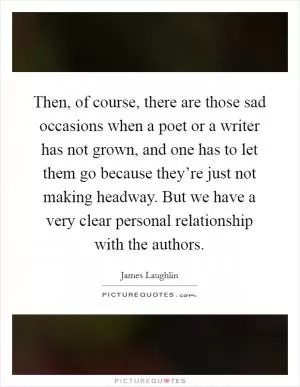 Then, of course, there are those sad occasions when a poet or a writer has not grown, and one has to let them go because they’re just not making headway. But we have a very clear personal relationship with the authors Picture Quote #1