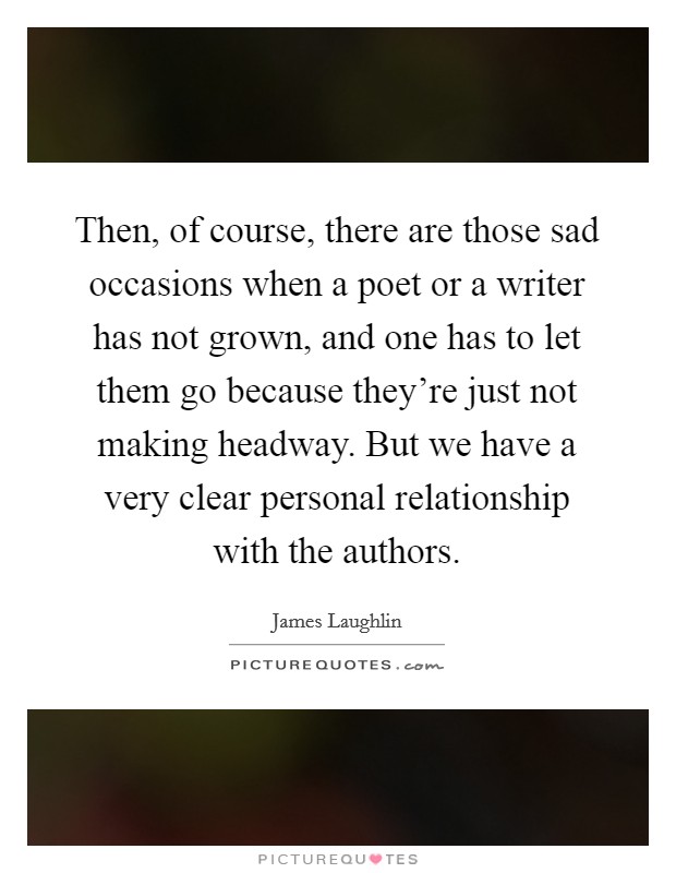 Then, of course, there are those sad occasions when a poet or a writer has not grown, and one has to let them go because they're just not making headway. But we have a very clear personal relationship with the authors Picture Quote #1